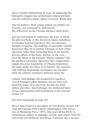 ing as citizens deliberating an issue. In organizing the
homegirls, Giggles has symbolically channeled them
into the collective public sphere of action. While they
may be mothers, these young women are neither con
fined by, nor contained in, domesticity.
My reflections on the Chicana pachuca-chola-home
girl have attempted to underscore the ways in which
the physical body of this historical figure contributes
to Chicana feminist discourse. Her very presence
disrupts la familia. The inability of masculine cultural
discourses thus far to portray Chicanas in their urban
identities rather than restricting them to the narrow,
private sphere of the home, derives, in my view,
from the threat to the Chicano "family romance" that
the pachuca's presence represents. Her comportment
signals the outer boundaries of Chicana femininity;
her body marks the limits of la familia', her cosmetic
and-clothing masquerade accentuates her deviance
from the culture's normative domestic place for
women. And perhaps, the production of pachuca
c/zo/fl-homegirl urban identities has not been cele
brated by many of us precisely because her body
defies, provokes, and challenges the traditional basis
of our representation and formulation of the Chicano
nation. [a?
See notes beginning on page 363.
Rosa Linda Fregoso is the author of 'The Bronze Screen: Chi
cana and Chicano Film Culture (Minneapolis: The Univer
sity of Minnesota Press, 1993). She received her Ph.D. in
comparative studies in language, society, and culture from the
University of California, San Diego. Currently she is an asso
 