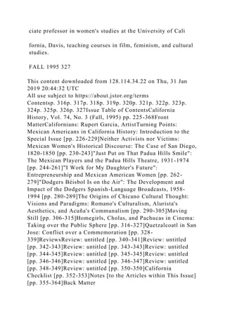 ciate professor in women's studies at the University of Cali
fornia, Davis, teaching courses in film, feminism, and cultural
studies.
FALL 1995 327
This content downloaded from 128.114.34.22 on Thu, 31 Jan
2019 20:44:32 UTC
All use subject to https://about.jstor.org/terms
Contentsp. 316p. 317p. 318p. 319p. 320p. 321p. 322p. 323p.
324p. 325p. 326p. 327Issue Table of ContentsCalifornia
History, Vol. 74, No. 3 (Fall, 1995) pp. 225-368Front
MatterCalifornians: Rupert Garcia, ArtistTurning Points:
Mexican Americans in California History: Introduction to the
Special Issue [pp. 226-229]Neither Activists nor Victims:
Mexican Women's Historical Discourse: The Case of San Diego,
1820-1850 [pp. 230-243]"Just Put on That Padua Hills Smile":
The Mexican Players and the Padua Hills Theatre, 1931-1974
[pp. 244-261]"I Work for My Daughter's Future":
Entrepreneurship and Mexican American Women [pp. 262-
279]"Dodgers Béisbol Is on the Air": The Development and
Impact of the Dodgers Spanish-Language Broadcasts, 1958-
1994 [pp. 280-289]The Origins of Chicano Cultural Thought:
Visions and Paradigms: Romano's Culturalism, Alurista's
Aesthetics, and Acuña's Communalism [pp. 290-305]Moving
Still [pp. 306-315]Homegirls, Cholas, and Pachucas in Cinema:
Taking over the Public Sphere [pp. 316-327]Quetzalcoatl in San
Jose: Conflict over a Commemoration [pp. 328-
339]ReviewsReview: untitled [pp. 340-341]Review: untitled
[pp. 342-343]Review: untitled [pp. 343-343]Review: untitled
[pp. 344-345]Review: untitled [pp. 345-345]Review: untitled
[pp. 346-346]Review: untitled [pp. 346-347]Review: untitled
[pp. 348-349]Review: untitled [pp. 350-350]California
Checklist [pp. 352-353]Notes [to the Articles within This Issue]
[pp. 355-364]Back Matter
 