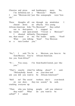 Cheerios and pizza and hamburgers more. No,
I’m definitely not a “Mexican.” Maybe
I was “Mexican-ish,” just like somepeople were “Jew-
ish.”
These thoughts all ran through my mind when I
chased down an alley by five young
African-American kids. “Yo, Messican!” they called
out in their patois. I stopped in
my tracks and spun around. “I’m not a Mexican!”
I shouted defiantly. They stopped
too, then stared at me. The leader spoke, “Fool!
What you talking ‘bout? You Mexican
as a taco. Lookat you.”
“No,”, I said. “To be a Mexican, you have to be
from Mexico. You’re African-American.
Are you from Africa?”
“N—. You crazy. I’m from South-Central, just like
you.”
“That’s exactly what I’m talking about!” I said.
“Did anybody knock on your door and
ask you did you want to be African-American?”
“Hell no! The social workers don’t even knock
on our door, they too scared,” he said,
cracking everyone up.
“Then why you letting people call you whatever
they want? What do you want to be
called?” I asked.
 