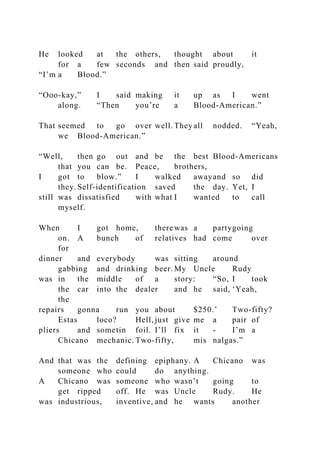 He looked at the others, thought about it
for a few seconds and then said proudly,
“I’m a Blood.”
“Ooo-kay,” I said making it up as I went
along. “Then you’re a Blood-American.”
That seemed to go over well. They all nodded. “Yeah,
we Blood-American.”
“Well, then go out and be the best Blood-Americans
that you can be. Peace, brothers,
I got to blow.” I walked awayand so did
they. Self-identification saved the day. Yet, I
still was dissatisfied with what I wanted to call
myself.
When I got home, therewas a partygoing
on. A bunch of relatives had come over
for
dinner and everybody was sitting around
gabbing and drinking beer. My Uncle Rudy
was in the middle of a story: “So, I took
the car into the dealer and he said, ‘Yeah,
the
repairs gonna run you about $250.’ Two-fifty?
Estas loco? Hell, just give me a pair of
pliers and sometin foil. I’ll fix it - I’m a
Chicano mechanic. Two-fifty, mis nalgas.”
And that was the defining epiphany. A Chicano was
someone who could do anything.
A Chicano was someone who wasn’t going to
get ripped off. He was Uncle Rudy. He
was industrious, inventive, and he wants another
 