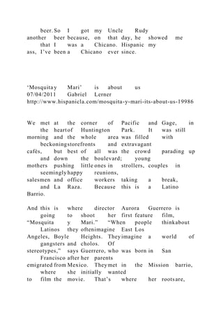 beer. So I got my Uncle Rudy
another beer because, on that day, he showed me
that I was a Chicano. Hispanic my
ass, I’ve been a Chicano ever since.
‘Mosquita y Mari’ is about us
07/04/2011 Gabriel Lerner
http://www.hispanicla.com/mosquita-y-mari-its-about-us-19986
We met at the corner of Pacific and Gage, in
the heartof Huntington Park. It was still
morning and the whole area was filled with
beckoningstorefronts and extravagant
cafés, but best of all was the crowd parading up
and down the boulevard; young
mothers pushing little ones in strollers, couples in
seemingly happy reunions,
salesmen and office workers taking a break,
and La Raza. Because this is a Latino
Barrio.
And this is where director Aurora Guerrero is
going to shoot her first feature film,
“Mosquita y Mari.” “When people thinkabout
Latinos they oftenimagine East Los
Angeles, Boyle Heights. They imagine a world of
gangsters and cholos. Of
stereotypes,” says Guerrero, who was born in San
Francisco after her parents
emigrated from Mexico. They met in the Mission barrio,
where she initially wanted
to film the movie. That’s where her rootsare,
 
