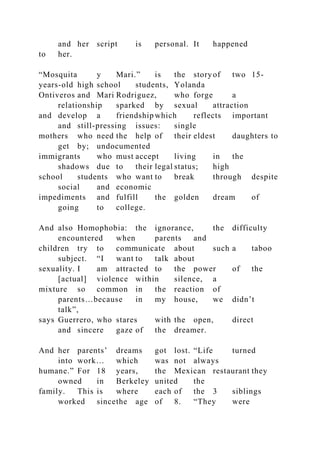 and her script is personal. It happened
to her.
“Mosquita y Mari.” is the storyof two 15-
years-old high school students, Yolanda
Ontiveros and Mari Rodriguez, who forge a
relationship sparked by sexual attraction
and develop a friendship which reflects important
and still-pressing issues: single
mothers who need the help of their eldest daughters to
get by; undocumented
immigrants who must accept living in the
shadows due to their legal status; high
school students who want to break through despite
social and economic
impediments and fulfill the golden dream of
going to college.
And also Homophobia: the ignorance, the difficulty
encountered when parents and
children try to communicate about such a taboo
subject. “I want to talk about
sexuality. I am attracted to the power of the
[actual] violence within silence, a
mixture so common in the reaction of
parents…because in my house, we didn’t
talk”,
says Guerrero, who stares with the open, direct
and sincere gaze of the dreamer.
And her parents’ dreams got lost. “Life turned
into work… which was not always
humane.” For 18 years, the Mexican restaurant they
owned in Berkeley united the
family. This is where each of the 3 siblings
worked sincethe age of 8. “They were
 