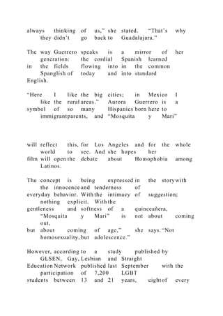 always thinking of us,” she stated. “That’s why
they didn’t go back to Guadalajara.”
The way Guerrero speaks is a mirror of her
generation: the cordial Spanish learned
in the fields flowing into in the common
Spanglish of today and into standard
English.
“Here I like the big cities; in Mexico I
like the rural areas.” Aurora Guerrero is a
symbol of so many Hispanics born here to
immigrantparents, and “Mosquita y Mari”
will reflect this, for Los Angeles and for the whole
world to see. And she hopes her
film will open the debate about Homophobia among
Latinos.
The concept is being expressed in the storywith
the innocence and tenderness of
everyday behavior. With the intimacy of suggestion;
nothing explicit. With the
gentleness and softness of a quinceañera,
“Mosquita y Mari” is not about coming
out,
but about coming of age,” she says. “Not
homosexuality, but adolescence.”
However, according to a study published by
GLSEN, Gay, Lesbian and Straight
Education Network published last September with the
participation of 7,200 LGBT
students between 13 and 21 years, eightof every
 