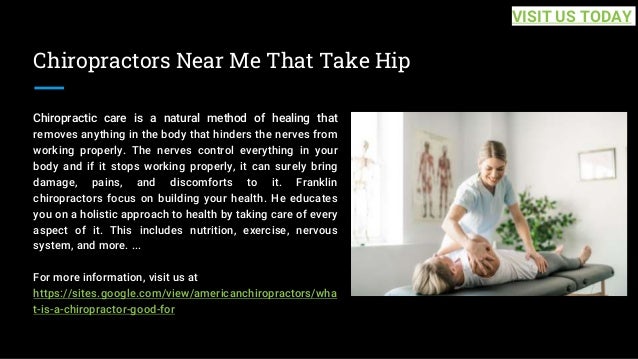 Chiropractors Near Me That Take Hip
Chiropractic care is a natural method of healing that
removes anything in the body that hinders the nerves from
working properly. The nerves control everything in your
body and if it stops working properly, it can surely bring
damage, pains, and discomforts to it. Franklin
chiropractors focus on building your health. He educates
you on a holistic approach to health by taking care of every
aspect of it. This includes nutrition, exercise, nervous
system, and more. ...
For more information, visit us at
https://sites.google.com/view/americanchiropractors/wha
t-is-a-chiropractor-good-for
VISIT US TODAY
 