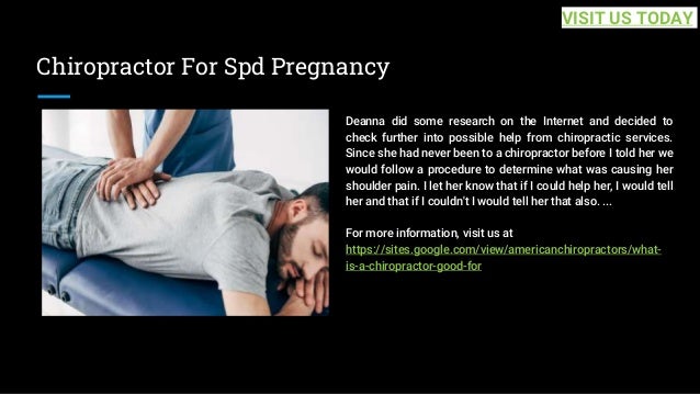 Chiropractor For Spd Pregnancy
Deanna did some research on the Internet and decided to
check further into possible help from chiropractic services.
Since she had never been to a chiropractor before I told her we
would follow a procedure to determine what was causing her
shoulder pain. I let her know that if I could help her, I would tell
her and that if I couldn't I would tell her that also. ...
For more information, visit us at
https://sites.google.com/view/americanchiropractors/what-
is-a-chiropractor-good-for
VISIT US TODAY
 