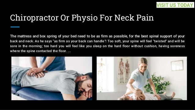 Chiropractor Or Physio For Neck Pain
The mattress and box spring of your bed need to be as firm as possible, for the best spinal support of your
back and neck. As he says "as firm as your back can handle"! Too soft, your spine will feel "twisted" and will be
sore in the morning; too hard you will feel like you sleep on the hard floor without cushion, having soreness
where the spine contacted the floor. ...
VISIT US TODAY
 