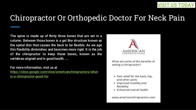 Chiropractor Or Orthopedic Doctor For Neck Pain
The spine is made up of thirty three bones that are set in a
column. Between those bones is a gel like structure known as
the spinal disc that causes the back to be flexible. As we age
this flexibility diminishes and becomes more rigid. It is the job
of the chiropractor to keep these bones, known as the
vertebrae aligned and in good health. ...
For more information, visit us at
https://sites.google.com/view/americanchiropractors/what-
is-a-chiropractor-good-for
VISIT US TODAY
 