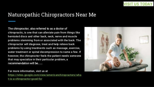 Naturopathic Chiropractors Near Me
The chiropractor, also referred to as a doctor of
chiropractic, is one that can alleviate pain from things like
herniated discs and other back, neck, nerve and muscle
problems stemming from or associated with the back. The
chiropractor will diagnose, treat and help relieve back
problems by using treatments such as massage, exercise,
water treatment or spinal decompression to name a few. If
however, the chiropractor feels the patient needs someone
that may specialize in their particular problem, a
recommendation will be......
For more information, visit us at
https://sites.google.com/view/americanchiropractors/wha
t-is-a-chiropractor-good-for
VISIT US TODAY
 