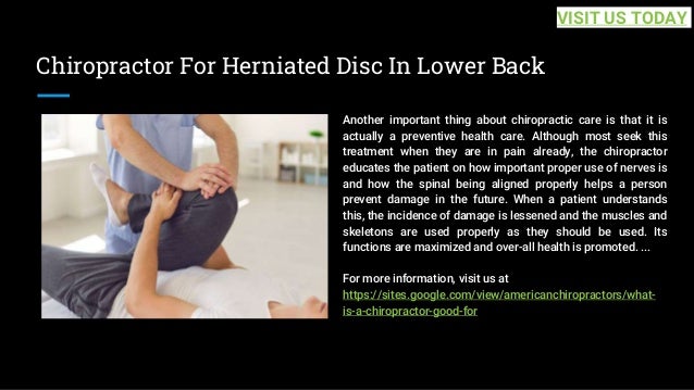 Chiropractor For Herniated Disc In Lower Back
Another important thing about chiropractic care is that it is
actually a preventive health care. Although most seek this
treatment when they are in pain already, the chiropractor
educates the patient on how important proper use of nerves is
and how the spinal being aligned properly helps a person
prevent damage in the future. When a patient understands
this, the incidence of damage is lessened and the muscles and
skeletons are used properly as they should be used. Its
functions are maximized and over-all health is promoted. ...
For more information, visit us at
https://sites.google.com/view/americanchiropractors/what-
is-a-chiropractor-good-for
VISIT US TODAY
 