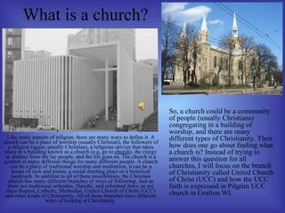 What is a church?   Like many aspects of religion, there are many ways to define it. A church can be a place of worship (usually Christian), the followers of a religion (again, usually Christian), a religious service that takes place in a building known as a church (e.g. go to  church ), the clergy as distinct from the lay people, and the list goes on. The church is a symbol of many different things for many different people. A church can be a place of traditional worship and meditation, it can be a house of rock and praise, a social meeting place or a historical landmark. In addition to all of these possibilities, the Christian church has many different branches or ways of following. Just as there are traditional orthodox, Hasidic, and reformed Jews, so are there Baptist, Catholic, Methodist, United Church of Christ (UCC) and other kinds of Christianity. All of these branches have different ways of looking at Christianity. So, a church could be a community of people (usually Christians) congregating in a building of worship, and there are many different types of Christianity. Then how does one go about finding what a church is? Instead of trying to answer this question for all churches, I will focus on the branch of Christianity called United Church of Christ (UCC) and how the UCC faith is expressed in Pilgrim UCC church in Grafton WI. 