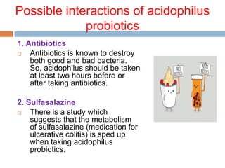 Possible interactions of acidophilus
probiotics
1. Antibiotics
 Antibiotics is known to destroy
both good and bad bacteria.
So, acidophilus should be taken
at least two hours before or
after taking antibiotics.
2. Sulfasalazine
 There is a study which
suggests that the metabolism
of sulfasalazine (medication for
ulcerative colitis) is sped up
when taking acidophilus
probiotics.
 