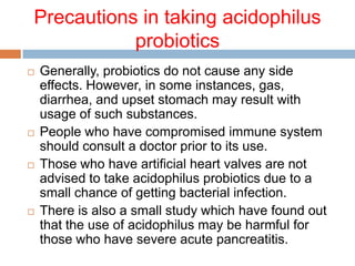 Precautions in taking acidophilus
probiotics
 Generally, probiotics do not cause any side
effects. However, in some instances, gas,
diarrhea, and upset stomach may result with
usage of such substances.
 People who have compromised immune system
should consult a doctor prior to its use.
 Those who have artificial heart valves are not
advised to take acidophilus probiotics due to a
small chance of getting bacterial infection.
 There is also a small study which have found out
that the use of acidophilus may be harmful for
those who have severe acute pancreatitis.
 