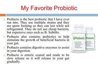 My Favorite Probiotic
 Probacto is the best probiotic that I have ever
run into. They use multiple strains and they
are spore forming so they can last while not
refrigerated. They do not use cheap bacteria,
but expensive ones such as B. Subtilis.
 Probacto also contains prebiotics to help
stimulate the growth of beneficial bacteria in
your gut.
 Probacto contains digestive enzymes to assist
in your digestion.
 Probacto is enteric coated and made to be
slow release so it will release in your gut
gradually.
 