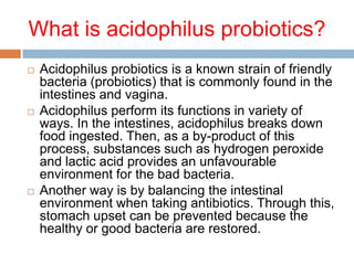 What is acidophilus probiotics?
 Acidophilus probiotics is a known strain of friendly
bacteria (probiotics) that is commonly found in the
intestines and vagina.
 Acidophilus perform its functions in variety of
ways. In the intestines, acidophilus breaks down
food ingested. Then, as a by-product of this
process, substances such as hydrogen peroxide
and lactic acid provides an unfavourable
environment for the bad bacteria.
 Another way is by balancing the intestinal
environment when taking antibiotics. Through this,
stomach upset can be prevented because the
healthy or good bacteria are restored.
 