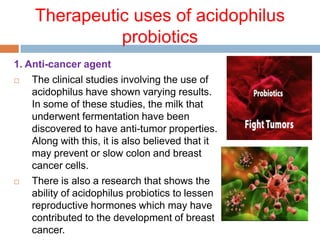 Therapeutic uses of acidophilus
probiotics
1. Anti-cancer agent
 The clinical studies involving the use of
acidophilus have shown varying results.
In some of these studies, the milk that
underwent fermentation have been
discovered to have anti-tumor properties.
Along with this, it is also believed that it
may prevent or slow colon and breast
cancer cells.
 There is also a research that shows the
ability of acidophilus probiotics to lessen
reproductive hormones which may have
contributed to the development of breast
cancer.
 