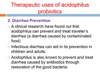 Therapeutic uses of acidophilus
probiotics
2. Diarrhea Prevention
 A clinical research have found out that
acidophilus can prevent and treat traveler’s
diarrhea (a diarrhea caused by contaminated
food)
 Infectious diarrhea can aid in its prevention in
children and adults.
 Acidophilus is also known to prevent and treat
diarrhea caused by antibiotics through
restoration of the good bacteria.
 