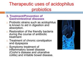 Therapeutic uses of acidophilus
probiotics
3. Treatment/Prevention of
Gastrointestinal diseases
 Probiotic strains such as acidophilus
is known to aid in digestion and
absorption.
 Restoration of the friendly bacteria
during the course of antibiotic
treatment
 Treatment of chronic constipation
and dyspepsia
 Symptoms treatment of
inflammatory bowel disease
(Crohn’s disease and ulcerative
colitis) and irritable bowel disease.
 