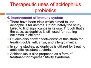 Therapeutic uses of acidophilus
probiotics
4. Improvement of immune system
 There have been trials which aimed to use
acidophilus for asthma. Unfortunately the study
failed to find significance in its use. Though that’s
the case, acidophilus is still used for treating
eczemas in children.
 Studies also show effectiveness of this strain for
treating colds, influenza, and allergic rhinitis.
 In some studies, acidophilus is utilized for treating
antibiotic-resistant bacteria.
 Acidophilus is also proposed as a form of
treatment for hypersensitivity syndrome.
 