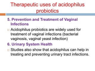 Therapeutic uses of acidophilus
probiotics
5. Prevention and Treatment of Vaginal
Infections
 Acidophilus probiotics are widely used for
treatment of vaginal infections (bacterial
vaginosis, vaginal yeast infection)
6. Urinary System Health
 Studies also show that acidophilus can help in
treating and preventing urinary tract infections.
 