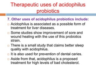 Therapeutic uses of acidophilus
probiotics
7. Other uses of acidophilus probiotics include:
 Acidophilus is associated as a possible form of
treatment for liver diseases.
 Some studies show improvement of sore and
wound healing with the use of this probiotics
strain.
 There is a small study that claims better sleep
quality with acidophilus.
 It is also used for prevention of dental caries.
 Aside from that, acidophilus is a proposed
treatment for high levels of bad cholesterol.
 