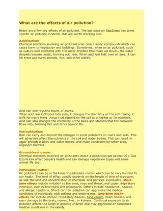 What are the effects of air pollution?
Below are a few key effects of air pollution. The last page on FactSheet has some
specific air pollution incidents that are worth checking out.
Acidification:
Chemical reactions involving air pollutants can create acidic compounds which can
cause harm to vegetation and buildings. Sometimes, when an air pollutant, such
as sulfuric acid combines with the water droplets that make up clouds, the water
droplets become acidic, forming acid rain. When acid rain falls over an area, it can
kill trees and harm animals, fish, and other wildlife.
Acid rain destroys the leaves of plants.
When acid rain infiltrates into soils, it changes the chemistry of the soil making it
unfit for many living things that depend on the soil as a habitat or for nutrition.
Acid rain also changes the chemistry of the lakes and streams that the rainwater
flows into, harming fish and other aquatic life.
Eutrophication:
Rain can carry and deposit the Nitrogen in some pollutants on rivers and soils. This
will adversely affect the nutrients in the soil and water bodies. This can result in
algae growth in lakes and water bodies, and make conditions for other living
organism harmful.
Ground-level ozone:
Chemical reactions involving air pollutants create a poisonous gas ozone (O3). Gas
Ozone can affect people’s health and can damage vegetation types and some
animal life too.
Particulate matter:
Air pollutants can be in the form of particulate matter which can be very harmful to
our health. The level of effect usually depends on the length of time of exposure,
as well the kind and concentration of chemicals and particles exposed to. Short-
term effects include irritation to the eyes, nose and throat, and upper respiratory
infections such as bronchitis and pneumonia. Others include headaches, nausea,
and allergic reactions. Short-term air pollution can aggravate the medical
conditions of individuals with asthma and emphysema. Long-term health
effects can include chronic respiratory disease, lung cancer, heart disease, and
even damage to the brain, nerves, liver, or kidneys. Continual exposure to air
pollution affects the lungs of growing children and may aggravate or complicate
medical conditions in the elderly.
 
