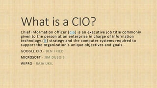 What is a CIO?
Chief information officer (cio) is an executive job title commonly
given to the person at an enterprise in charge of information
technology (it) strategy and the computer systems required to
support the organization's unique objectives and goals.
GOOGLE CIO - BEN FRIED
MICROSOFT - JIM DUBOIS
WIPRO - RAJA UKIL
 