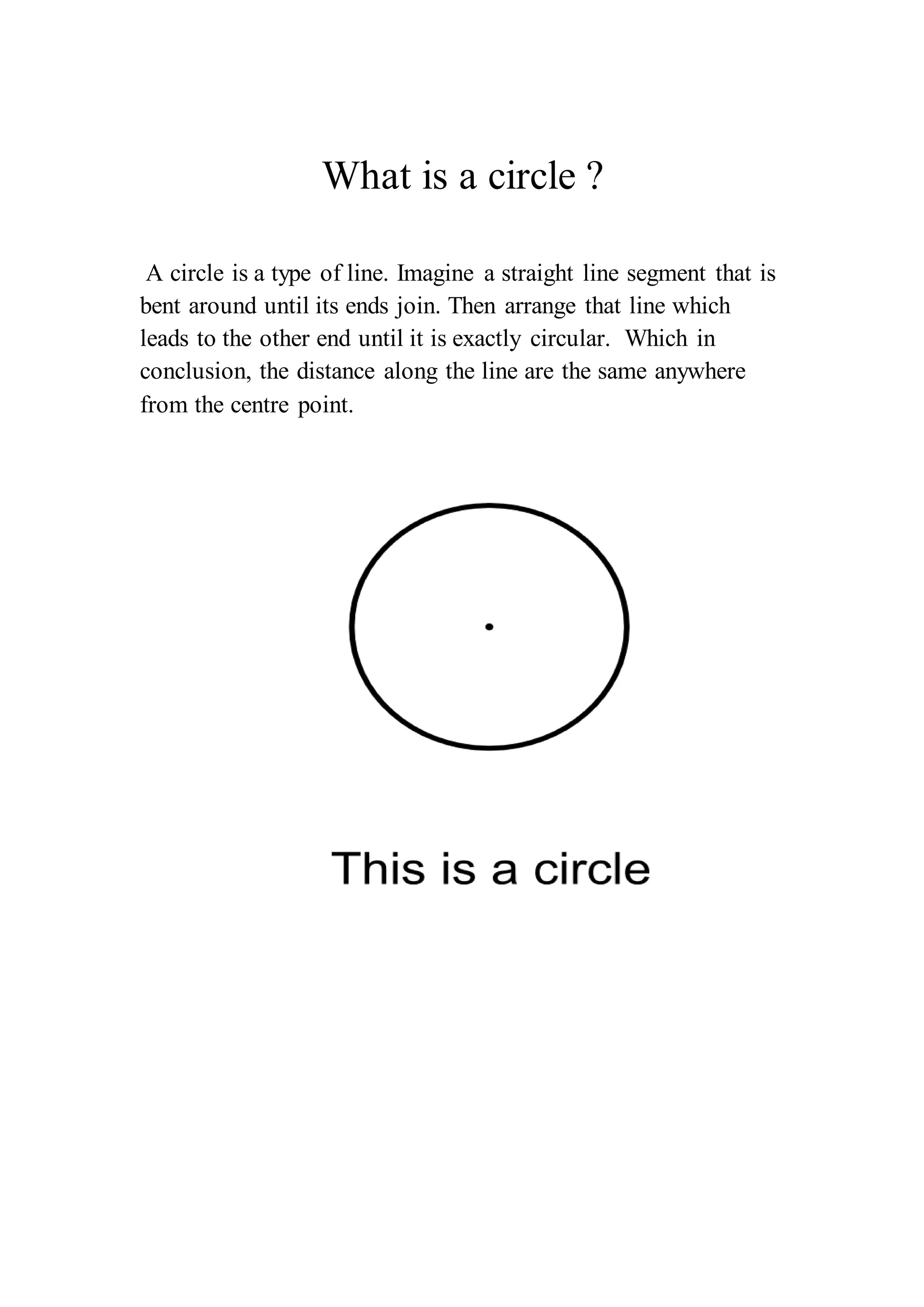 What is a circle ? 
A circle is a type of line. Imagine a straight line segment that is 
bent around until its ends join. Then arrange that line which 
leads to the other end until it is exactly circular. Which in 
conclusion, the distance along the line are the same anywhere 
from the centre point. 
 