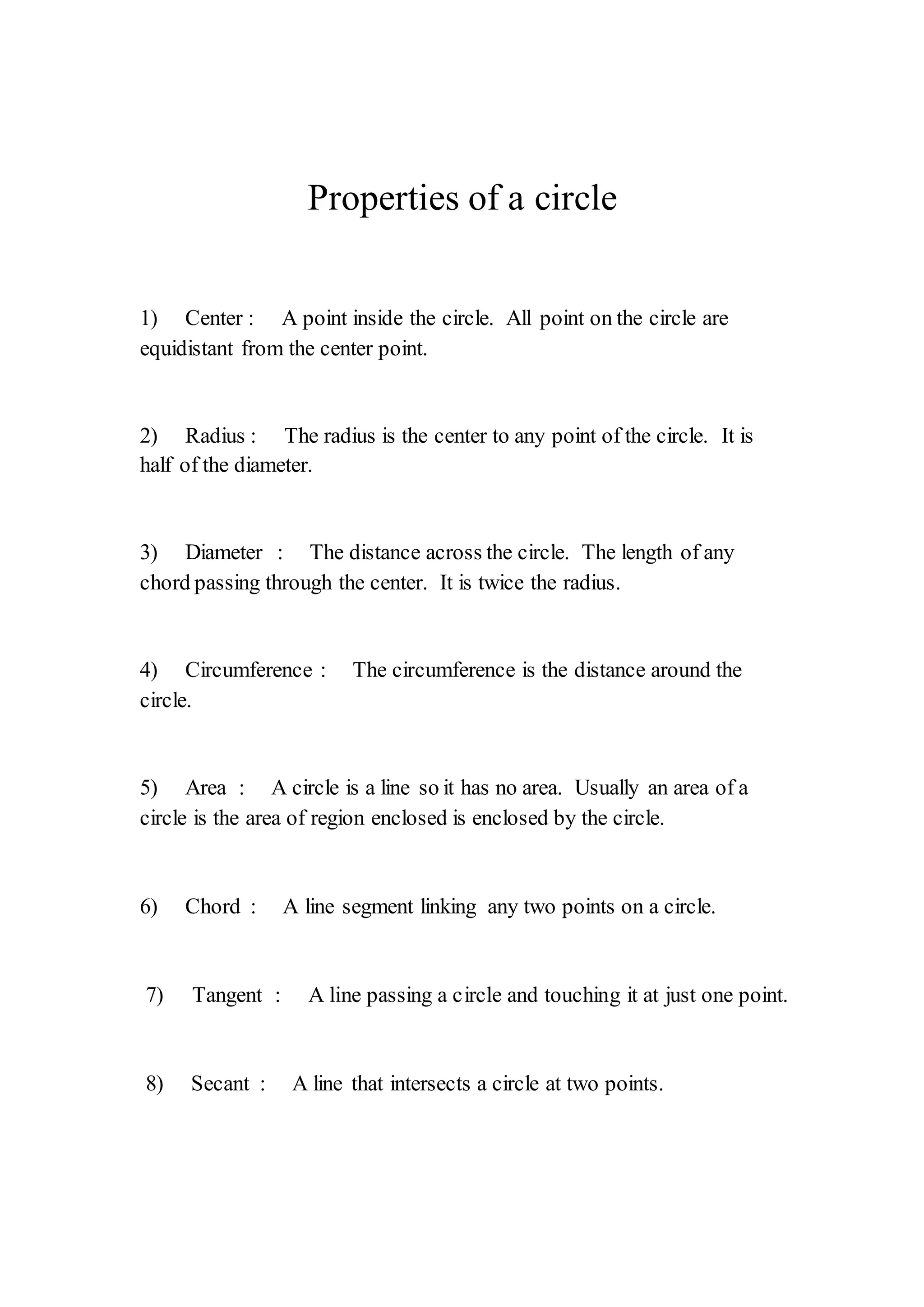 Properties of a circle 
1) Center : A point inside the circle. All point on the circle are 
equidistant from the center point. 
2) Radius : The radius is the center to any point of the circle. It is 
half of the diameter. 
3) Diameter : The distance across the circle. The length of any 
chord passing through the center. It is twice the radius. 
4) Circumference : The circumference is the distance around the 
circle. 
5) Area : A circle is a line so it has no area. Usually an area of a 
circle is the area of region enclosed is enclosed by the circle. 
6) Chord : A line segment linking any two points on a circle. 
7) Tangent : A line passing a circle and touching it at just one point. 
8) Secant : A line that intersects a circle at two points. 
 