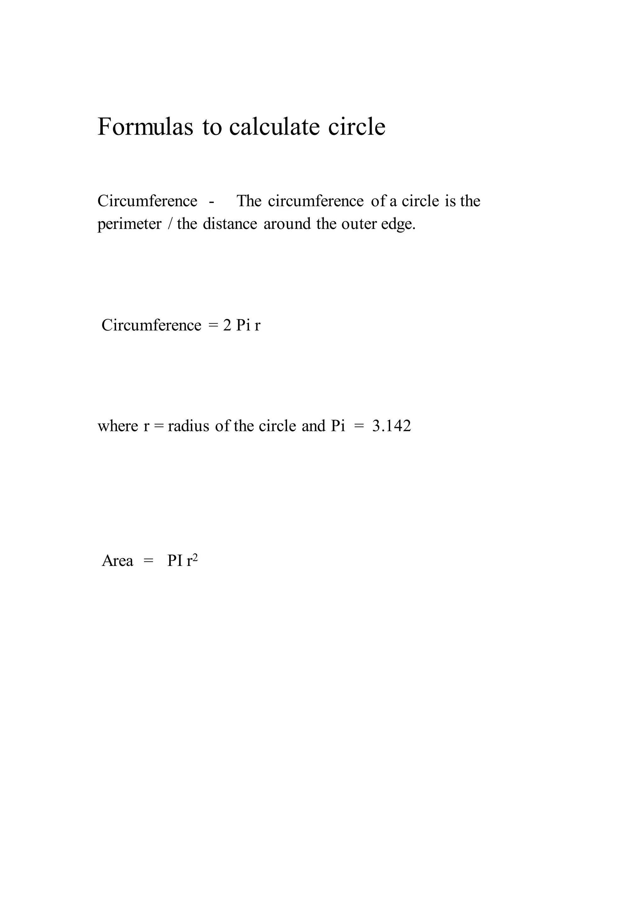Formulas to calculate circle 
Circumference - The circumference of a circle is the 
perimeter / the distance around the outer edge. 
Circumference = 2 Pi r 
where r = radius of the circle and Pi = 3.142 
Area = PI r2 
 