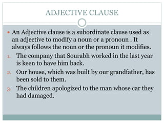 ADJECTIVE CLAUSE

 An Adjective clause is a subordinate clause used as
  an adjective to modify a noun or a pronoun . It
  always follows the noun or the pronoun it modifies.
1. The company that Sourabh worked in the last year
    is keen to have him back.
2. Our house, which was built by our grandfather, has
    been sold to them.
3. The children apologized to the man whose car they
    had damaged.
 