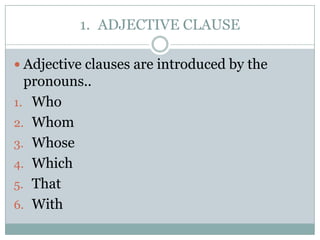 1. ADJECTIVE CLAUSE

 Adjective clauses are introduced by the
  pronouns..
1. Who
2. Whom
3. Whose
4. Which
5. That
6. With
 