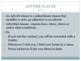 ADVERB CLAUSE

 An Adverb clause is a subordinate clause that
  modifies a verb, an adjective or an adverb.
 Adverbial clauses express how, when, where or
  under what conditions.
 Ex.
1. If you win the contest, you will be rewarded with a
   trophy.
2. Whenever I visit you, I find your house in a mess.
3. Neera looked as if she was about to faint.
 