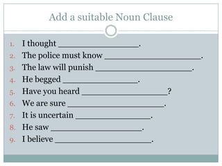 Add a suitable Noun Clause

1.   I thought _______________.
2.   The police must know __________________.
3.   The law will punish __________________.
4.   He begged ______________.
5.   Have you heard ________________?
6.   We are sure __________________.
7.   It is uncertain ______________.
8.   He saw _________________.
9.   I believe __________________.
 