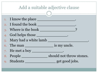 Add a suitable adjective clause

1.   I know the place ________________.
2.   I found the book ________________.
3.   Where is the book _______________?
4.   God helps those _____________.
5.   Mary had a white lamb _________________.
6.   The man ____________ is my uncle.
7.   He met a boy _____________.
8.   People ___________ should not throw stones.
9.   Students _____________ get good jobs.
 