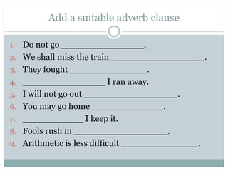 Add a suitable adverb clause

1.   Do not go _______________.
2.   We shall miss the train _________________.
3.   They fought ______________.
4.   _______________ I ran away.
5.   I will not go out _________________.
6.   You may go home _____________.
7.   ___________ I keep it.
8.   Fools rush in _________________.
9.   Arithmetic is less difficult ______________.
 