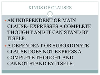 KINDS OF CLAUSES

 AN INDEPENDENT OR MAIN
  CLAUSE- EXPRESSES A COMPLETE
  THOUGHT AND IT CAN STAND BY
  ITSELF.
 A DEPENDENT OR SUBORDINATE
  CLAUSE DOES NOT EXPRESS A
  COMPLETE THOUGHT AND
  CANNOT STAND BY ITSELF.
 