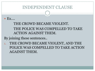 INDEPENDENT CLAUSE

 Ex….
      THE CROWD BECAME VIOLENT.
      THE POLICE WAS COMPELLED TO TAKE
      ACTION AGAINST THEM.
By joining these sentences..
1. THE CROWD BECAME VIOLENT, AND THE
   POLICE WAS COMPELLED TO TAKE ACTION
   AGAINST THEM.
 
