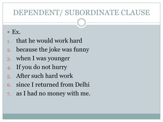 DEPENDENT/ SUBORDINATE CLAUSE

 Ex.
1.   that he would work hard
2.   because the joke was funny
3.   when I was younger
4.   If you do not hurry
5.   After such hard work
6.   since I returned from Delhi
7.   as I had no money with me.
 