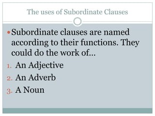 The uses of Subordinate Clauses

 Subordinate clauses are named
  according to their functions. They
  could do the work of…
1. An Adjective
2. An Adverb
3. A Noun
 