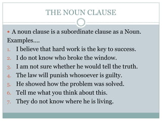 THE NOUN CLAUSE

 A noun clause is a subordinate clause as a Noun.
Examples….
1. I believe that hard work is the key to success.
2. I do not know who broke the window.
3. I am not sure whether he would tell the truth.
4. The law will punish whosoever is guilty.
5. He showed how the problem was solved.
6. Tell me what you think about this.
7. They do not know where he is living.
 