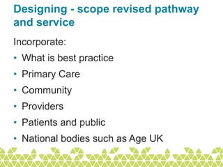 Designing - scope revised pathway
and service
Incorporate:
• What is best practice
• Primary Care
• Community
• Providers
• Patients and public
• National bodies such as Age UK
 