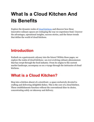What Is a Cloud Kitchen And
its Benefits
Explore the dynamic realm of cloud kitchens and discover how these
innovative culinary spaces are reshaping the way we experience food. Uncover
the advantages, operational insights, success stories, and the future trends
that define the world of cloud kitchens.
Introduction
Embark on a gastronomic odyssey into the future! Within these pages, we
explore the realm of cloud kitchens—an ever-evolving culinary phenomenon
that has swept through the food industry. From its origins to the current
market landscape, accompany us on a voyage through the intricacies of cloud
kitchens.
What is a Cloud Kitchen?
Step into a kitchen absent of a storefront—a space exclusively devoted to
crafting and delivering delightful dishes. This is the core of a cloud kitchen.
These establishments function without the conventional dine-in choice,
concentrating solely on takeaway and delivery.
 