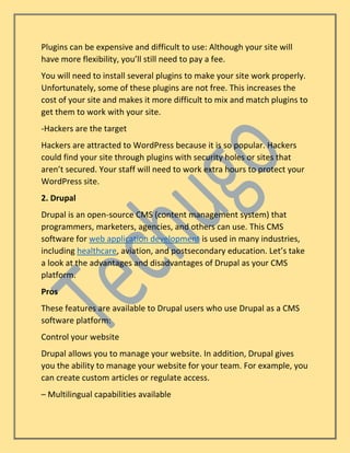 Plugins can be expensive and difficult to use: Although your site will
have more flexibility, you’ll still need to pay a fee.
You will need to install several plugins to make your site work properly.
Unfortunately, some of these plugins are not free. This increases the
cost of your site and makes it more difficult to mix and match plugins to
get them to work with your site.
-Hackers are the target
Hackers are attracted to WordPress because it is so popular. Hackers
could find your site through plugins with security holes or sites that
aren’t secured. Your staff will need to work extra hours to protect your
WordPress site.
2. Drupal
Drupal is an open-source CMS (content management system) that
programmers, marketers, agencies, and others can use. This CMS
software for web application development is used in many industries,
including healthcare, aviation, and postsecondary education. Let’s take
a look at the advantages and disadvantages of Drupal as your CMS
platform.
Pros
These features are available to Drupal users who use Drupal as a CMS
software platform:
Control your website
Drupal allows you to manage your website. In addition, Drupal gives
you the ability to manage your website for your team. For example, you
can create custom articles or regulate access.
– Multilingual capabilities available
 