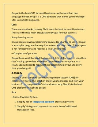Drupal is the best CMS for small businesses with more than one
language market. Drupal is a CMS software that allows you to manage
sites in multiple languages.
Cons
There are drawbacks to every CMS, even the best for small businesses.
These are the two main drawbacks to Drupal for your business.
Steep learning curve
Drupal requires web programming knowledge in order to use it. Drupal
is a complex program that requires a steep learning curve. This program
is not for beginners and requires a lot of knowledge.
– Complex configuration
Drupal has a weak backend that makes it difficult for users to keep their
sites’ coding up-to-date whenever Drupal releases an update. As a
result, you will need to redo all the programming on your site every
time you change it.
3. Shopify
Shopify is an established content management system (CMS) for
ecommerce stores. This solution allows you to manage and start your
business from one place. Let’s take a look at why Shopify is the best
CMS platform for website design.
Pros
–Online Payment System
1. Shopify has an integrated payment processing system.
2. Shopify’s integrated payment system is free of additional
transaction fees.
 