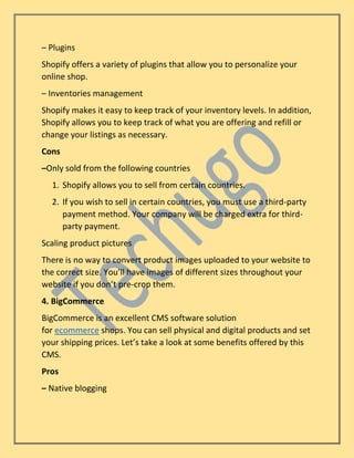 – Plugins
Shopify offers a variety of plugins that allow you to personalize your
online shop.
– Inventories management
Shopify makes it easy to keep track of your inventory levels. In addition,
Shopify allows you to keep track of what you are offering and refill or
change your listings as necessary.
Cons
–Only sold from the following countries
1. Shopify allows you to sell from certain countries.
2. If you wish to sell in certain countries, you must use a third-party
payment method. Your company will be charged extra for third-
party payment.
Scaling product pictures
There is no way to convert product images uploaded to your website to
the correct size. You’ll have images of different sizes throughout your
website if you don’t pre-crop them.
4. BigCommerce
BigCommerce is an excellent CMS software solution
for ecommerce shops. You can sell physical and digital products and set
your shipping prices. Let’s take a look at some benefits offered by this
CMS.
Pros
– Native blogging
 