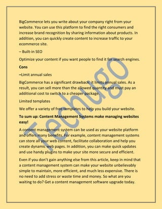 BigCommerce lets you write about your company right from your
website. You can use this platform to find the right consumers and
increase brand recognition by sharing information about products. In
addition, you can quickly create content to increase traffic to your
ecommerce site.
– Built-in SEO
Optimize your content if you want people to find it for search engines.
Cons
–Limit annual sales
BigCommerce has a significant drawback: it limits annual sales. As a
result, you can sell more than the allowed quantity and must pay an
additional cost to switch to a cheaper package.
Limited templates
We offer a variety of free templates to help you build your website.
To sum up: Content Management Systems make managing websites
easy!
A content management system can be used as your website platform
and offers many benefits. For example, content management systems
can store all your web content, facilitate collaboration and help you
create dynamic web pages. In addition, you can make quick updates
and use handy plugins to make your site more secure and efficient.
Even if you don’t gain anything else from this article, keep in mind that
a content management system can make your website unbelievably
simple to maintain, more efficient, and much less expensive. There is
no need to add stress or waste time and money. So what are you
waiting to do? Get a content management software upgrade today.
 