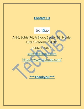 Contact Us
A-26, Lohia Rd, A Block, Sector 63, Noida,
Uttar Pradesh 201301
096671 34400
sales@techugo.com
https://www.techugo.com/
***Thankyou***
 