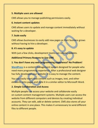 5. Multiple users are allowed
CMS allows you to manage publishing permissions easily.
6. Instant content updates
CMS allows users to update and manage content immediately without
waiting for a developer.
7. Scale easily
CMS allows businesses to easily add new pages as their business grows
without having to hire a developer.
8. It’s easy to update
With just a few clicks, development teams can release updates.
Additional Primary Reasons to Use CMS
1. You don’t have any web programming experience? No Problem!
WordPress is a content management system designed for people who
need more programming experience. After a professional web designer
has fully developed your website, it is easy to manage the content.
You can easily insert web content such as images, text, and other
elements onto pages and style it in a similar editor to Microsoft Word.
2. Simple Collaboration and Access
Multiple people can access your website and collaborate easily
on custom content management systems. Multiple users can access the
website from different computers and devices by creating individual
accounts. They can edit, add or delete content. CMS also stores all your
online content in one place. This makes it unnecessary to send different
files to different people.
 