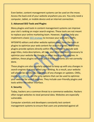 Even better, content management systems can be used on the move.
Access the back end of your website anywhere you are. You only need a
computer, tablet, or mobile device and an internet connection.
3. Advanced SEO Tools and Plugins
Many plugins and tools in content management systems can improve
your site’s ranking on major search engines. These tools are not meant
to replace your online marketing team. However, they can help you
implement a basic SEO strategy to increase your website’s traffic.
WYSIWYG editors and other website options don’t have the tools or
plugins to optimize your web content for search engines. WordPress
plugins provide options directly within the interface to include web
page titles, meta descriptions, alt tags, and other elements necessary to
optimize your website for Google or other major search engines. In
addition, these plugins will alert you if these elements are not correctly
done.
These plugins are also regularly updated to keep up with any changes in
search engines that may affect your ranking. As a result, your website
will always be optimized, regardless of any changes or updates. CMSs,
mainly WordPress, are the only options that can be used to optimize
your website for search engines. They include user-friendly plugins and
tools within the editor interface.
4. Security
Today, hackers are a common threat to e-commerce websites. Hackers
often target websites to steal personal data. Websites are especially
vulnerable.
Computer scientists and developers constantly test content
management systems to ensure that users are protected against all
 