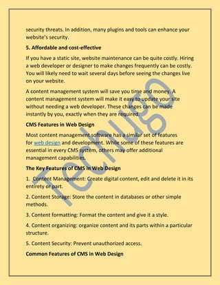 security threats. In addition, many plugins and tools can enhance your
website’s security.
5. Affordable and cost-effective
If you have a static site, website maintenance can be quite costly. Hiring
a web developer or designer to make changes frequently can be costly.
You will likely need to wait several days before seeing the changes live
on your website.
A content management system will save you time and money. A
content management system will make it easy to update your site
without needing a web developer. These changes can be made
instantly by you, exactly when they are required.
CMS Features in Web Design
Most content management software has a similar set of features
for web design and development. While some of these features are
essential in every CMS system, others may offer additional
management capabilities.
The Key Features of CMS in Web Design
1. Content Management: Create digital content, edit and delete it in its
entirety or part.
2. Content Storage: Store the content in databases or other simple
methods.
3. Content formatting: Format the content and give it a style.
4. Content organizing: organize content and its parts within a particular
structure.
5. Content Security: Prevent unauthorized access.
Common Features of CMS in Web Design
 